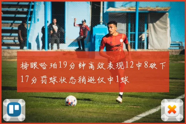 榜眼哈珀19分钟高效表现12中8砍下17分罚球状态稍逊仅中1球