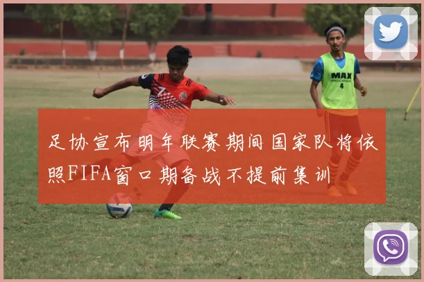 足协宣布明年联赛期间国家队将依照FIFA窗口期备战不提前集训