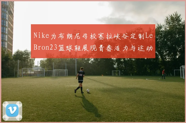 Nike为布朗尼母校塞拉峡谷定制LeBron23篮球鞋展现青春活力与运动精神