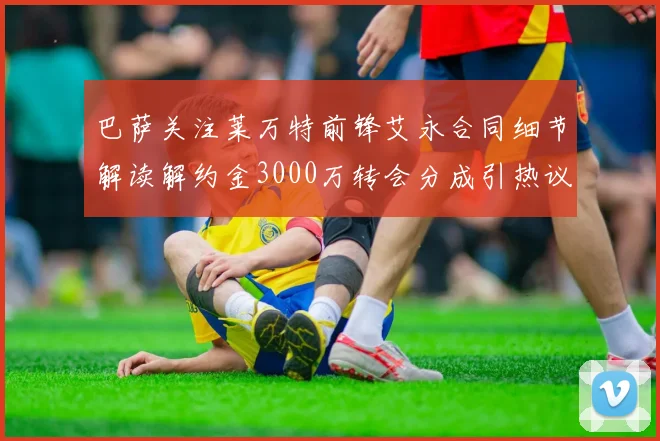 巴萨关注莱万特前锋艾永合同细节解读解约金3000万转会分成引热议