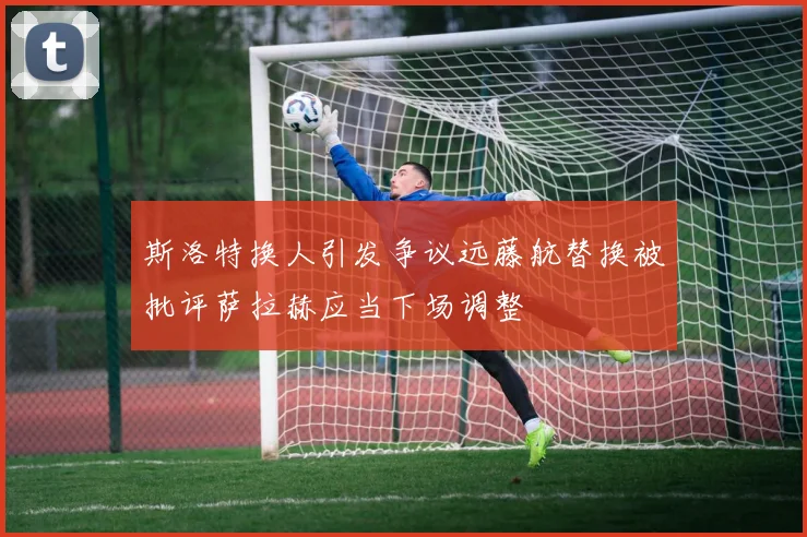 斯洛特换人引发争议远藤航替换被批评萨拉赫应当下场调整