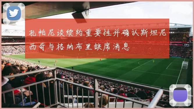 孔帕尼谈续约重要性并确认斯坦尼西奇与格纳布里缺席消息