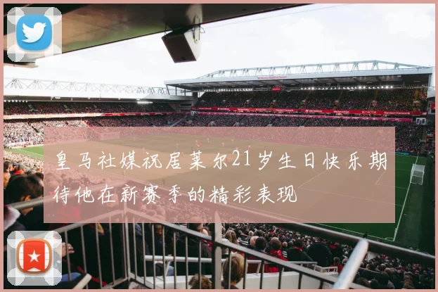 皇马社媒祝居莱尔21岁生日快乐期待他在新赛季的精彩表现