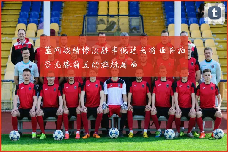 篮网战绩惨淡胜率低迷或将面临抽签无缘前五的尴尬局面