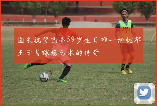 国米祝贺巴乔59岁生日唯一的忧郁王子与球场艺术的传奇