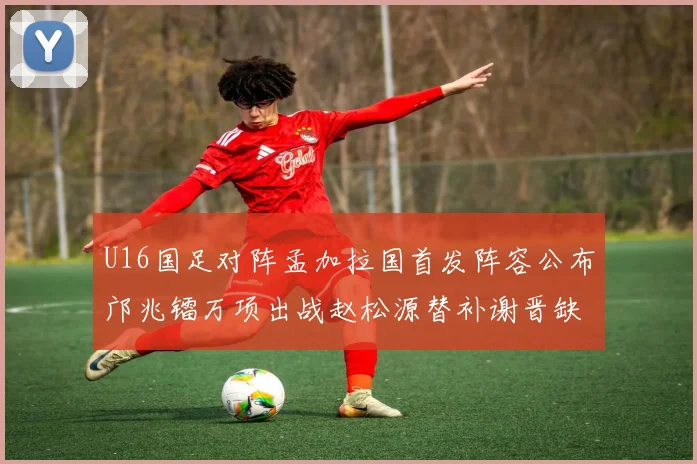 U16国足对阵孟加拉国首发阵容公布邝兆镭万项出战赵松源替补谢晋缺席
