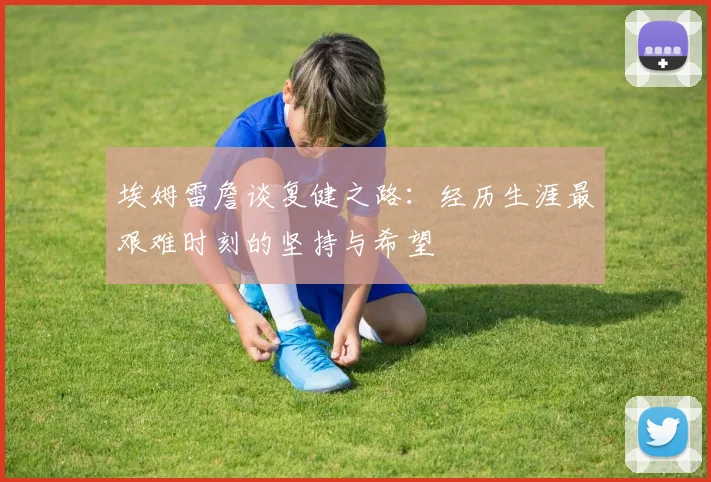 埃姆雷詹谈复健之路:经历生涯最艰难时刻的坚持与希望