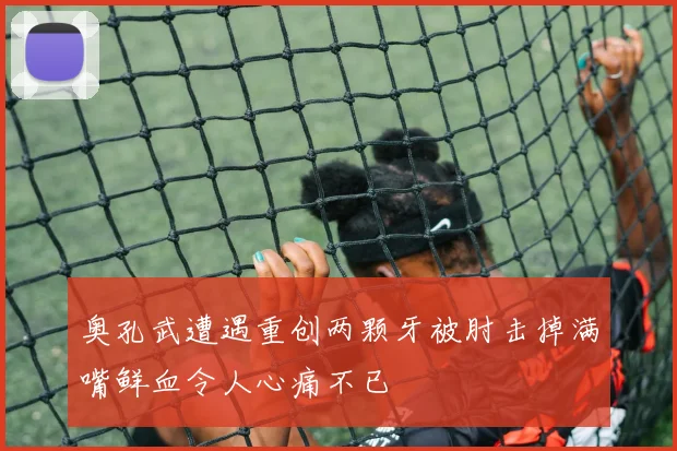 奥孔武遭遇重创两颗牙被肘击掉满嘴鲜血令人心痛不已
