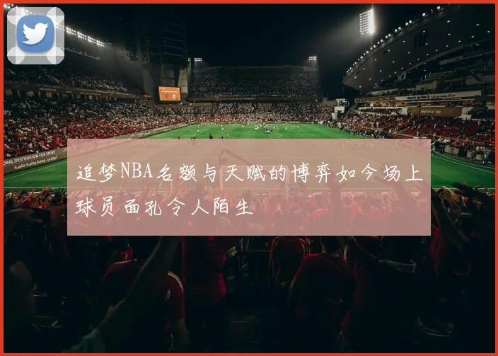追梦NBA名额与天赋的博弈如今场上球员面孔令人陌生