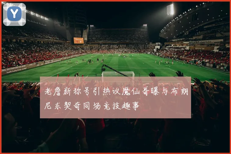 老詹新称号引热议魔仙哥曝与布朗尼东契奇同场竞技趣事