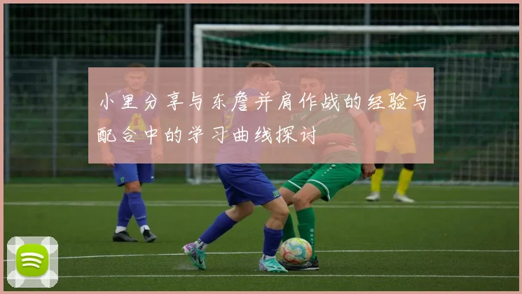 小里分享与东詹并肩作战的经验与配合中的学习曲线探讨