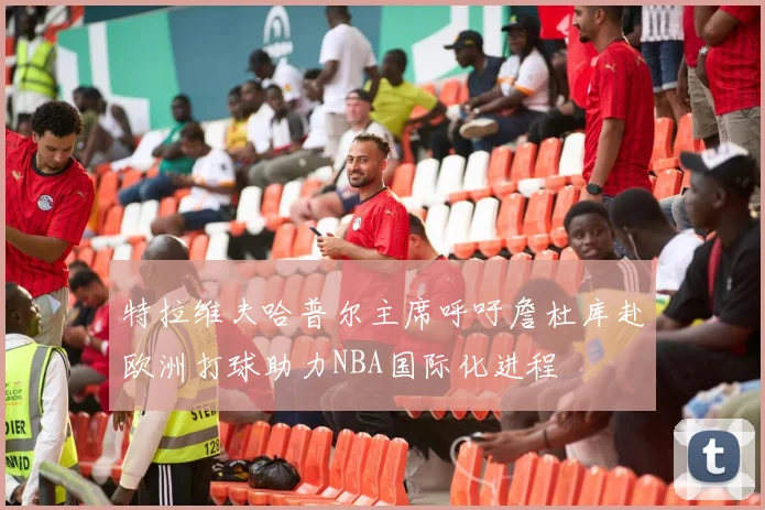 特拉维夫哈普尔主席呼吁詹杜库赴欧洲打球助力NBA国际化进程